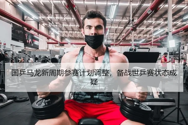 国乒马龙新周期参赛计划调整，备战世乒赛状态成疑